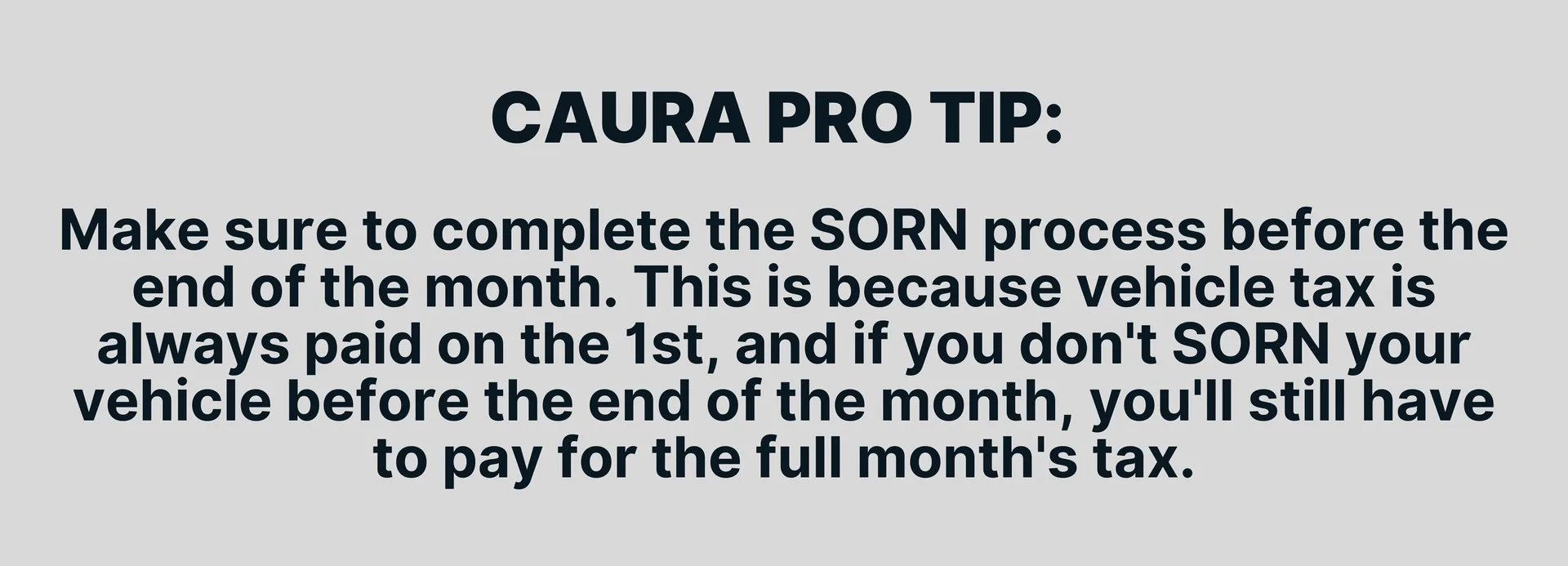 Make sure to complete the SORN process before the end of the month. This is because vehicle tax is always paid on the 1st, and if you don't SORN your vehicle before the end of the month, you'll still have to pay for the full month's tax.