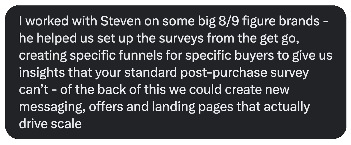 Message from Kyle Foster: I worked with Steven on some big 8/9 figure brands - he helped us set up the surveys from the get go, creating specific funnels for specific buyers to give us insights that your standard post-purchase survey can't - of the back of this we could create new messaging, offers and landing pages that actually drive scale