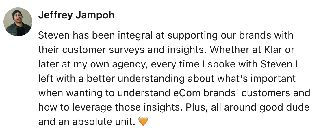 Message from Jeffrey Jampoh: Steven has been integral at supporting our brands with their customer surveys and insights. Whether at Klar or later at my own agency, every time I spoke with Steven I left with a better understanding about what's important when wanting to understand eCom brands' customers and how to leverage those insights. Plus, all around good dude and an absolute unit.