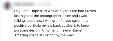 Picture of a direct message the author received via the social media platform LinkedIn. The person who sent the message has their face and name blurred out to keep this anonymous  and the message reads: "Hey Pete! Hope all is well with you! I ran into Steven last night at the photographer mixer and I was talking about how I was grateful you gave me a positive portfolio review back at UHart, to keep pursuing design. A moment I'll never forget! Amazing space at District by the way!"