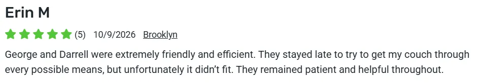 5-star review from Erin M., Brooklyn: George and Darrell were extremely friendly and efficient, stayed late to try to fit the couch, and remained patient and helpful throughout.