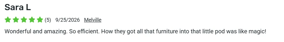 5-star review from Sara L., Melville: Wonderful and amazing. So efficient. How they got all that furniture into that little pod was like magic!