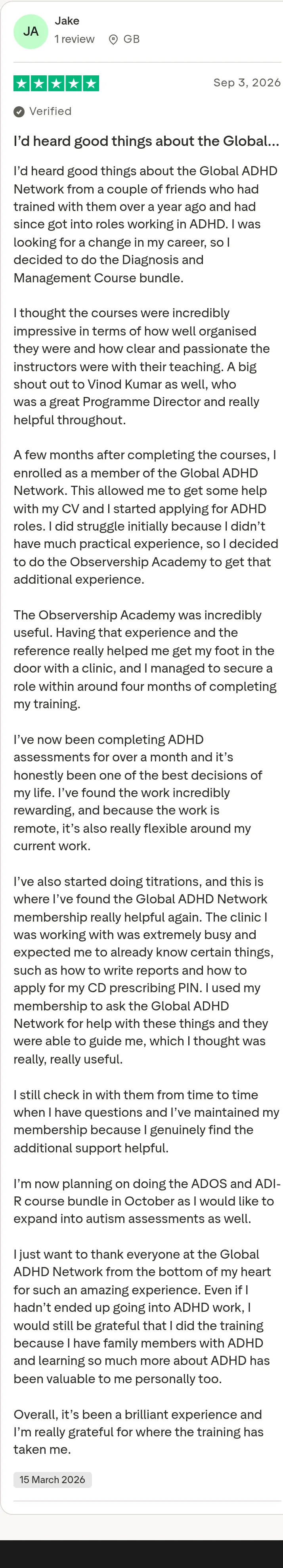 Trustpilot review by Jake, 5 out of 5 stars: "I’d heard good things about the Global…" I’d heard good things about the Global ADHD Network from a couple of friends who had trained with them over a year ago and had since got into roles working in ADHD. I was looking for a change in my career, so I decided to do the Diagnosis and Management Course bundle. I thought the courses were incredibly impressive in terms of how well organised they were and how clear and passionate the instructors were with their teaching. A big shout out to Vinod Kumar as well, who was a great Programme Director and really helpful throughout. A few months after completing the courses, I enrolled as a member of the Global ADHD Network. This allowed me to get some help with my CV and I started applying for ADHD roles. I did struggle initially because I didn’t have much practical experience, so I decided to do the Observership Academy to get that additional experience. The Observership Academy was incredibly useful. Having that experience and the reference really helped me get my foot in the door with a clinic, and I managed to secure a role within around four months of completing my training. I’ve now been completing ADHD assessments for over a month and it’s honestly been one of the best decisions of my life. I’ve found the work incredibly rewarding, and because the work is remote, it’s also really flexible around my current work. I’ve also started doing titrations, and this is where I’ve found the Global ADHD Network membership really helpful again. The clinic I was working with was extremely busy and expected me to already know certain things, such as how to write reports and how to apply for my CD prescribing PIN. I used my membership to ask the Global ADHD Network for help with these things and they were able to guide me, which I thought was really, really useful. I still check in with them from time to time when I have questions and I’ve maintained my membership because I genuinely find the additional support helpful. I’m now planning on doing the ADOS and ADI-R course bundle in October as I would like to expand into autism assessments as well. I just want to thank everyone at the Global ADHD Network from the bottom of my heart for such an amazing experience. Even if I hadn’t ended up going into ADHD work, I would still be grateful that I did the training because I have family members with ADHD and learning so much more about ADHD has been valuable to me personally too. Overall, it’s been a brilliant experience and I’m really grateful for where the training has taken me.