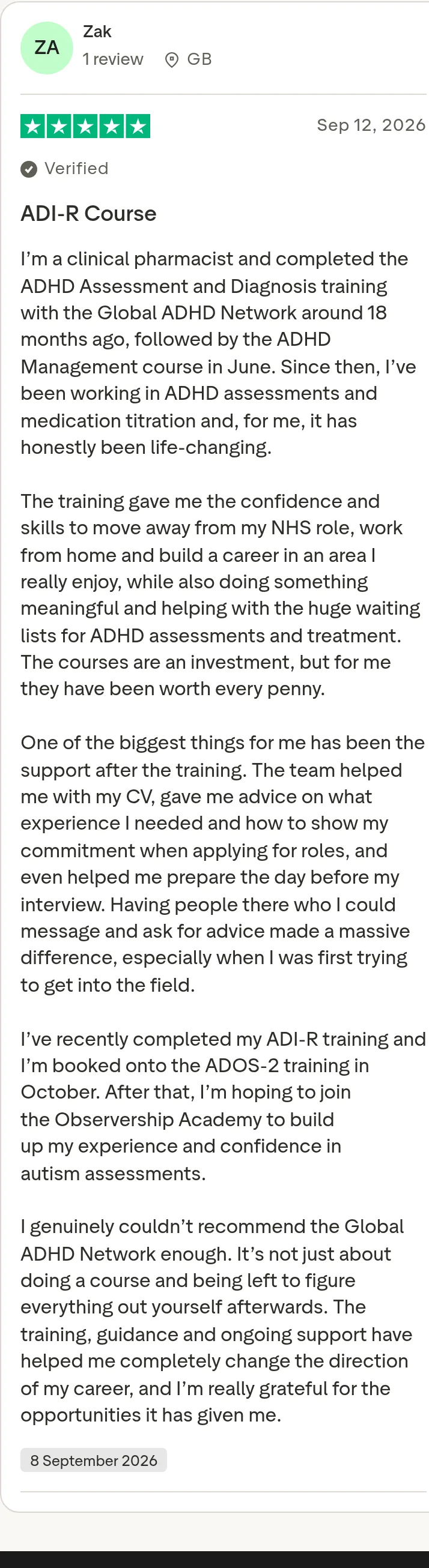 Trustpilot review by Zak, 5 out of 5 stars: "ADI-R Course" I’m a clinical pharmacist and completed the ADHD Assessment and Diagnosis training with the Global ADHD Network around 18 months ago, followed by the ADHD Management course in June. Since then, I’ve been working in ADHD assessments and medication titration and, for me, it has honestly been life-changing. The training gave me the confidence and skills to move away from my NHS role, work from home and build a career in an area I really enjoy, while also doing something meaningful and helping with the huge waiting lists for ADHD assessments and treatment. The courses are an investment, but for me they have been worth every penny. One of the biggest things for me has been the support after the training. The team helped me with my CV, gave me advice on what experience I needed and how to show my commitment when applying for roles, and even helped me prepare the day before my interview. Having people there who I could message and ask for advice made a massive difference, especially when I was first trying to get into the field. I’ve recently completed my ADI-R training and I’m booked onto the ADOS-2 training in October. After that, I’m hoping to join the Observership Academy to build up my experience and confidence in autism assessments. I genuinely couldn’t recommend the Global ADHD Network enough. It’s not just about doing a course and being left to figure everything out yourself afterwards. The training, guidance and ongoing support have helped me completely change the direction of my career, and I’m really grateful for the opportunities it has given me.