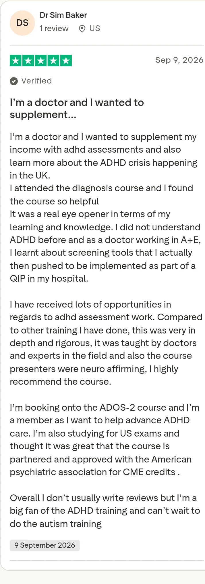 Trustpilot review by Dr Sim Baker, 5 out of 5 stars: "I’m a doctor and I wanted to supplement…" I’m a doctor and I wanted to supplement my income with adhd assessments and also learn more about the ADHD crisis happening in the UK. I attended the diagnosis course and I found the course so helpful It was a real eye opener in terms of my learning and knowledge. I did not understand ADHD before and as a doctor working in A+E, I learnt about screening tools that I actually then pushed to be implemented as part of a QIP in my hospital. I have received lots of opportunities in regards to adhd assessment work. Compared to other training I have done, this was very in depth and rigorous, it was taught by doctors and experts in the field and also the course presenters were neuro affirming, I highly recommend the course. I’m booking onto the ADOS-2 course and I’m a member as I want to help advance ADHD care. I’m also studying for US exams and thought it was great that the course is partnered and approved with the American psychiatric association for CME credits . Overall I don’t usually write reviews but I’m a big fan of the ADHD training and can’t wait to do the autism training