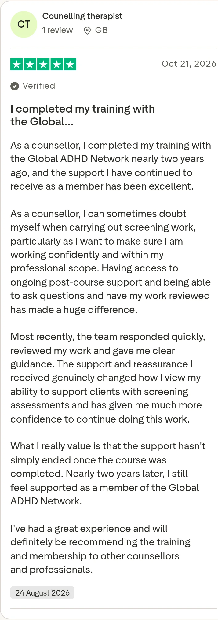 Trustpilot review by Counelling therapist, 5 out of 5 stars: "I completed my training with the Global…" As a counsellor, I completed my training with the Global ADHD Network nearly two years ago, and the support I have continued to receive as a member has been excellent. As a counsellor, I can sometimes doubt myself when carrying out screening work, particularly as I want to make sure I am working confidently and within my professional scope. Having access to ongoing post-course support and being able to ask questions and have my work reviewed has made a huge difference. Most recently, the team responded quickly, reviewed my work and gave me clear guidance. The support and reassurance I received genuinely changed how I view my ability to support clients with screening assessments and has given me much more confidence to continue doing this work. What I really value is that the support hasn't simply ended once the course was completed. Nearly two years later, I still feel supported as a member of the Global ADHD Network. I've had a great experience and will definitely be recommending the training and membership to other counsellors and professionals.